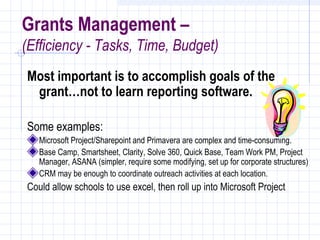 Grants Management –
(Efficiency - Tasks, Time, Budget)
Most important is to accomplish goals of the
 grant…not to learn reporting software.

Some examples:
   Microsoft Project/Sharepoint and Primavera are complex and time-consuming.
   Base Camp, Smartsheet, Clarity, Solve 360, Quick Base, Team Work PM, Project
   Manager, ASANA (simpler, require some modifying, set up for corporate structures)
   CRM may be enough to coordinate outreach activities at each location.
Could allow schools to use excel, then roll up into Microsoft Project
 