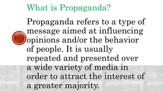 What is Propaganda?
Propaganda refers to a type of
message aimed at influencing
opinions and/or the behavior
of people. It is usually
repeated and presented over
a wide variety of media in
order to attract the interest of
a greater majority.
 