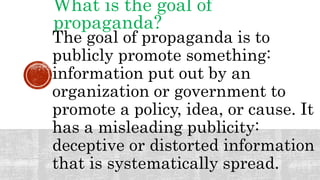 What is the goal of
propaganda?
The goal of propaganda is to
publicly promote something:
information put out by an
organization or government to
promote a policy, idea, or cause. It
has a misleading publicity:
deceptive or distorted information
that is systematically spread.
 