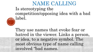 NAME CALLING
Is stereotyping the
competition/opposing idea with a bad
label.
They use names that evoke fear or
hatred in the viewer. Links a person,
or idea, to a negative symbol. The
most obvious type of name calling
involved “bad names.
 
