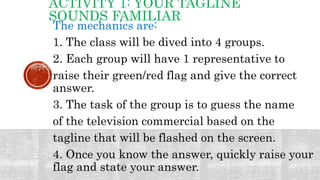 ACTIVITY 1: YOUR TAGLINE
SOUNDS FAMILIAR
The mechanics are:
1. The class will be dived into 4 groups.
2. Each group will have 1 representative to
raise their green/red flag and give the correct
answer.
3. The task of the group is to guess the name
of the television commercial based on the
tagline that will be flashed on the screen.
4. Once you know the answer, quickly raise your
flag and state your answer.
 