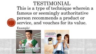 This is a type of technique wherein a
famous or seemingly authoritative
person recommends a product or
service, and vouches for its value.
Example:
 