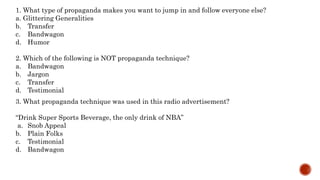 1. What type of propaganda makes you want to jump in and follow everyone else?
a. Glittering Generalities
b. Transfer
c. Bandwagon
d. Humor
2. Which of the following is NOT propaganda technique?
a. Bandwagon
b. Jargon
c. Transfer
d. Testimonial
3. What propaganda technique was used in this radio advertisement?
“Drink Super Sports Beverage, the only drink of NBA”
a. Snob Appeal
b. Plain Folks
c. Testimonial
d. Bandwagon
 