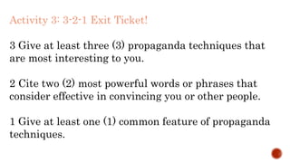 Activity 3: 3-2-1 Exit Ticket!
3 Give at least three (3) propaganda techniques that
are most interesting to you.
2 Cite two (2) most powerful words or phrases that
consider effective in convincing you or other people.
1 Give at least one (1) common feature of propaganda
techniques.
 