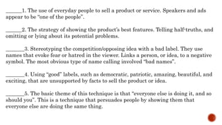 ______1. The use of everyday people to sell a product or service. Speakers and ads
appear to be “one of the people”.
______2. The strategy of showing the product’s best features. Telling half-truths, and
omitting or lying about its potential problems.
_______3. Stereotyping the competition/opposing idea with a bad label. They use
names that evoke fear or hatred in the viewer. Links a person, or idea, to a negative
symbol. The most obvious type of name calling involved “bad names”.
_______4. Using “good” labels, such as democratic, patriotic, amazing, beautiful, and
exciting, that are unsupported by facts to sell the product or idea.
_______5. The basic theme of this technique is that “everyone else is doing it, and so
should you”. This is a technique that persuades people by showing them that
everyone else are doing the same thing.
 