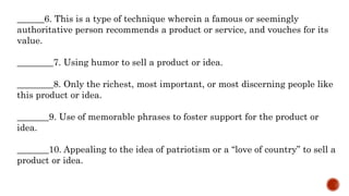 ______6. This is a type of technique wherein a famous or seemingly
authoritative person recommends a product or service, and vouches for its
value.
________7. Using humor to sell a product or idea.
________8. Only the richest, most important, or most discerning people like
this product or idea.
_______9. Use of memorable phrases to foster support for the product or
idea.
_______10. Appealing to the idea of patriotism or a “love of country” to sell a
product or idea.
 