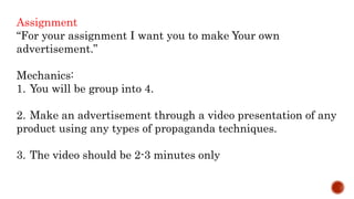 Assignment
“For your assignment I want you to make Your own
advertisement.”
Mechanics:
1. You will be group into 4.
2. Make an advertisement through a video presentation of any
product using any types of propaganda techniques.
3. The video should be 2-3 minutes only
 
