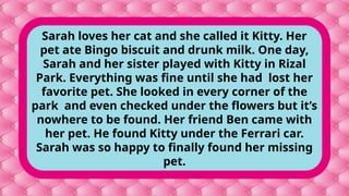 Sarah loves her cat and she called it Kitty. Her
pet ate Bingo biscuit and drunk milk. One day,
Sarah and her sister played with Kitty in Rizal
Park. Everything was fine until she had lost her
favorite pet. She looked in every corner of the
park and even checked under the flowers but it’s
nowhere to be found. Her friend Ben came with
her pet. He found Kitty under the Ferrari car.
Sarah was so happy to finally found her missing
pet.
 