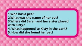 1.Who has a pet?
2.What was the name of her pet?
3.Where did Sarah and her sister played
with Kitty?
4. What happened to Kitty in the park?
5. How did she found her pet?
 