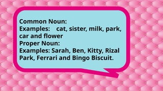 Common Noun:
Examples: cat, sister, milk, park,
car and flower
Proper Noun:
Examples: Sarah, Ben, Kitty, Rizal
Park, Ferrari and Bingo Biscuit.
 