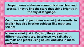 Proper nouns make our communication clear and
precise. They're like the stars that shine brightly in
the sky of language.
Common and proper nouns are not just essential in
English but also in other subjects like math and
science.
Nouns are not just in English; they appear in
different subjects too. In science, we talk about
animals and plants using nouns. And also in math
problems.
 