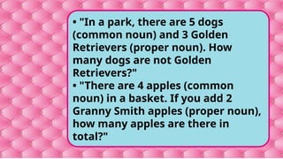 • "In a park, there are 5 dogs
(common noun) and 3 Golden
Retrievers (proper noun). How
many dogs are not Golden
Retrievers?"
• "There are 4 apples (common
noun) in a basket. If you add 2
Granny Smith apples (proper noun),
how many apples are there in
total?"
 