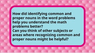 How did identifying common and
proper nouns in the word problems
help you understand the math
problems better?
Can you think of other subjects or
areas where recognizing common and
proper nouns might be helpful?
 