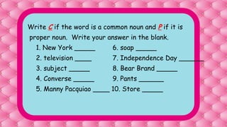 Write C if the word is a common noun and P if it is
proper noun. Write your answer in the blank.
1. New York _____ 6. soap _____
2. television ____ 7. Independence Day ______
3. subject _____ 8. Bear Brand _____
4. Converse _____ 9. Pants ______
5. Manny Pacquiao ____ 10. Store _____
 