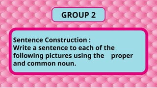 Sentence Construction :
Write a sentence to each of the
following pictures using the proper
and common noun.
GROUP 2
 