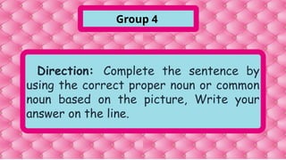 Direction: Complete the sentence by
using the correct proper noun or common
noun based on the picture, Write your
answer on the line.
Group 4
 
