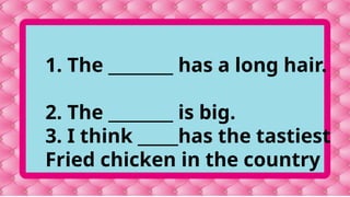 1. The ________ has a long hair.
2. The ________ is big.
3. I think _____has the tastiest
Fried chicken in the country
 