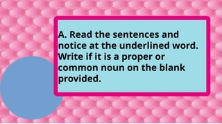 A. Read the sentences and
notice at the underlined word.
Write if it is a proper or
common noun on the blank
provided.
 