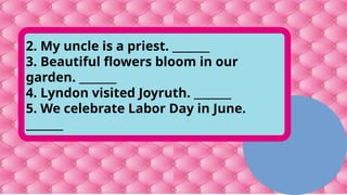 2. My uncle is a priest. _______
3. Beautiful flowers bloom in our
garden. _______
4. Lyndon visited Joyruth. _______
5. We celebrate Labor Day in June.
_______
 