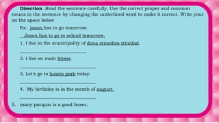 Direction .Read the sentence carefully, Use the correct proper and common
nouns in the sentence by changing the underlined word to make it correct. Write your
on the space below
Ex. jason has to go tomorrow.
Jason has to go to school tomorrow.
1. I live in the municipality of dona remedios trinidad.
_____________________________
2. I live on main Street.
_________________________________
3. Let’s go to luneta park today.
_________________________________
4. My birthday is in the month of august.
_________________________________
5. many pacquio is a good boxer.
________________________________
 