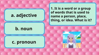 a. adjective
c. pronoun
b. noun
1. It is a word or a group
of words that is used to
name a person, place,
thing, or idea. What is it?
 