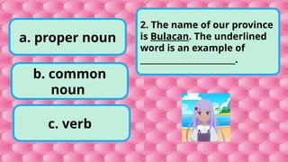 b. common
noun
c. verb
a. proper noun
2. The name of our province
is Bulacan. The underlined
word is an example of
________________________.
 