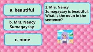 a. beautiful
c. none
b. Mrs. Nancy
Sumagaysay
3. Mrs. Nancy
Sumagaysay is beautiful.
What is the noun in the
sentence?
 