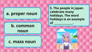 a. proper noun
c. mass noun
b. common
noun
5. The people in Japan
celebrate many
holidays. The word
holidays is an example
of _______________.
 