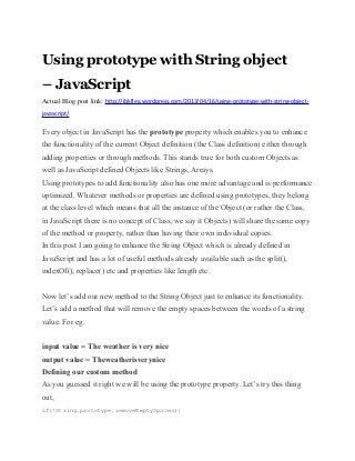 Using prototype with String object
– JavaScript
Actual Blog post link: http://jbkflex.wordpress.com/2013/04/16/using-prototype-with-string-object-
javascript/
Every object in JavaScript has the prototype property which enables you to enhance
the functionality of the current Object definition (the Class definition) either through
adding properties or through methods. This stands true for both custom Objects as
well as JavaScript defined Objects like Strings, Arrays.
Using prototypes to add functionality also has one more advantage and is performance
optimized. Whatever methods or properties are defined using prototypes, they belong
at the class level which means that all the instance of the Object (or rather the Class,
in JavaScript there is no concept of Class, we say it Objects) will share the same copy
of the method or property, rather than having their own individual copies.
In this post I am going to enhance the String Object which is already defined in
JavaScript and has a lot of useful methods already available such as the split(),
indexOf(), replace() etc and properties like length etc.
Now let’s add our new method to the String Object just to enhance its functionality.
Let’s add a method that will remove the empty spaces between the words of a string
value. For eg.
input value = The weather is very nice
output value = Theweatherisverynice
Defining our custom method
As you guessed it right we will be using the prototype property. Let’s try this thing
out,
if(!String.prototype.removeEmptySpaces){
 
