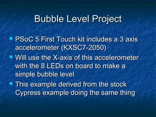Bubble Level Project
   PSoC 5 First Touch kit includes a 3 axis
    accelerometer (KXSC7-2050)
   Will use the X-axis of this accelerometer
    with the 8 LEDs on board to make a
    simple bubble level
   This example derived from the stock
    Cypress example doing the same thing
 