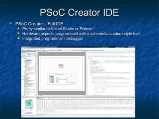 PSoC Creator IDE
   PSoC Creator – Full IDE
       Pretty similar to Visual Studio or Eclipse
       Hardware aspects programmed with a schematic capture style tool
       Integrated programmer / debugger
 