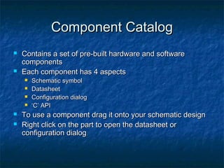 Component Catalog
   Contains a set of pre-built hardware and software
    components
   Each component has 4 aspects
       Schematic symbol
       Datasheet
       Configuration dialog
       ‘C’ API
   To use a component drag it onto your schematic design
   Right click on the part to open the datasheet or
    configuration dialog
 