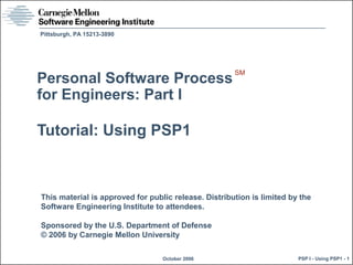 This material is approved for public release. Distribution is limited by the
Software Engineering Institute to attendees.
Sponsored by the U.S. Department of Defense
© 2006 by Carnegie Mellon University
October 2006
Pittsburgh, PA 15213-3890
PSP I - Using PSP1 - 1
Personal Software Process
for Engineers: Part I
Tutorial: Using PSP1
SM
 