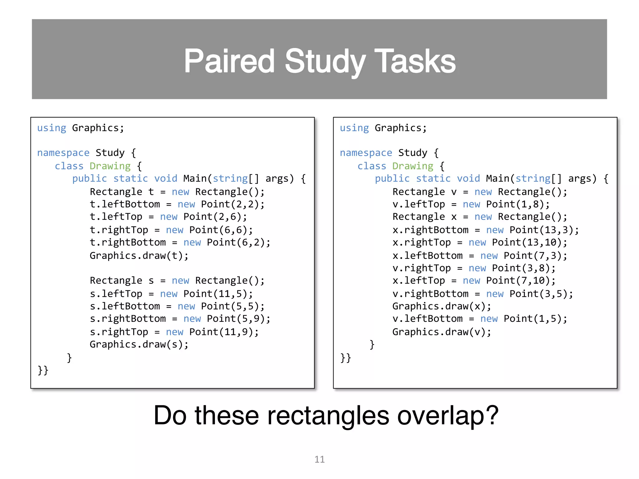 11   using  Graphics;     namespace  Study  {        class  Drawing  {              public  static  void  Main(string[]  args)  {                    Rectangle  t  =  new  Rectangle();                                                                                                t.leftBottom  =  new  Point(2,2);                    t.leftTop  =  new  Point(2,6);                    t.rightTop  =  new  Point(6,6);                    t.rightBottom  =  new  Point(6,2);                                                          Graphics.draw(t);                      Rectangle  s  =  new  Rectangle();                    s.leftTop  =  new  Point(11,5);                    s.leftBottom  =  new  Point(5,5);                    s.rightBottom  =  new  Point(5,9);                    s.rightTop  =  new  Point(11,9);                                                                                                                          Graphics.draw(s);                  }   }}     using  Graphics;     namespace  Study  {        class  Drawing  {              public  static  void  Main(string[]  args)  {                    Rectangle  v  =  new  Rectangle();                                            v.leftTop  =  new  Point(1,8);                    Rectangle  x  =  new  Rectangle();                    x.rightBottom  =  new  Point(13,3);                    x.rightTop  =  new  Point(13,10);                      x.leftBottom  =  new  Point(7,3);                    v.rightTop  =  new  Point(3,8);                    x.leftTop  =  new  Point(7,10);                    v.rightBottom  =  new  Point(3,5);                                          Graphics.draw(x);                    v.leftBottom  =  new  Point(1,5);                    Graphics.draw(v);                  }   }}     Do these rectangles overlap?" 