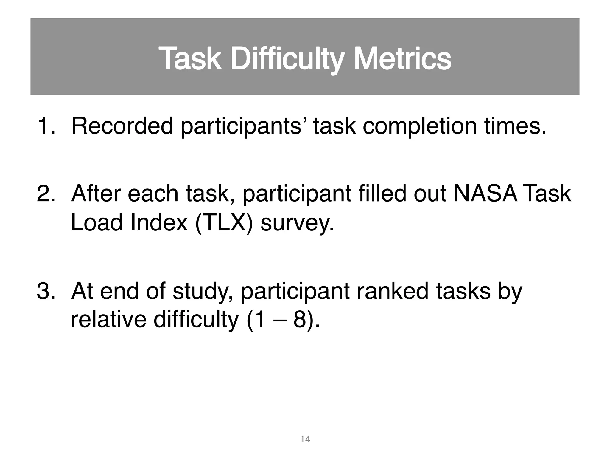 1.  Recorded participants’ task completion times." 2.  After each task, participant ﬁlled out NASA Task Load Index (TLX) survey." 3.  At end of study, participant ranked tasks by relative difﬁculty (1 – 8)." 14   