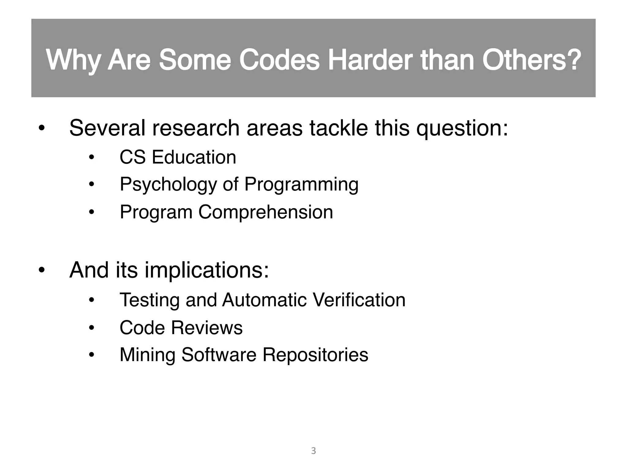 •  Several research areas tackle this question:" •  CS Education" •  Psychology of Programming" •  Program Comprehension" •  And its implications:" •  Testing and Automatic Veriﬁcation" •  Code Reviews" •  Mining Software Repositories" " " 3   