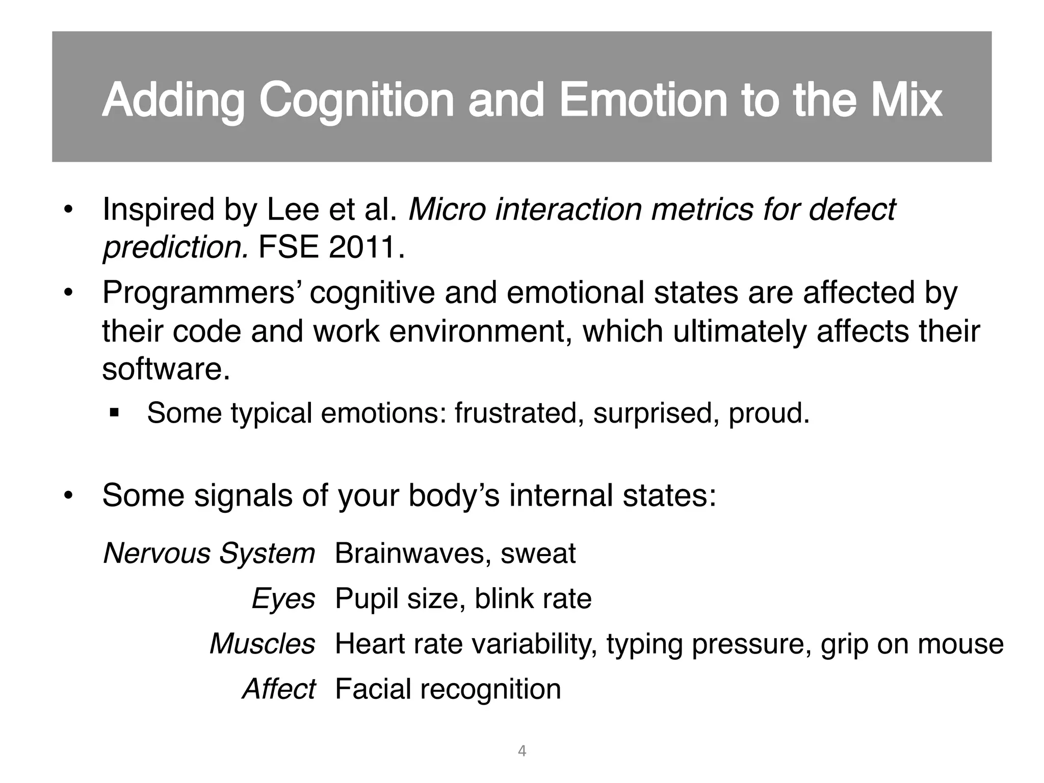 •  Inspired by Lee et al. Micro interaction metrics for defect prediction. FSE 2011." •  Programmers’ cognitive and emotional states are affected by their code and work environment, which ultimately affects their software." §  Some typical emotions: frustrated, surprised, proud." •  Some signals of your body’s internal states:" " 4   Nervous System! Brainwaves, sweat" Eyes! Pupil size, blink rate" Muscles! Heart rate variability, typing pressure, grip on mouse" Affect! Facial recognition" 