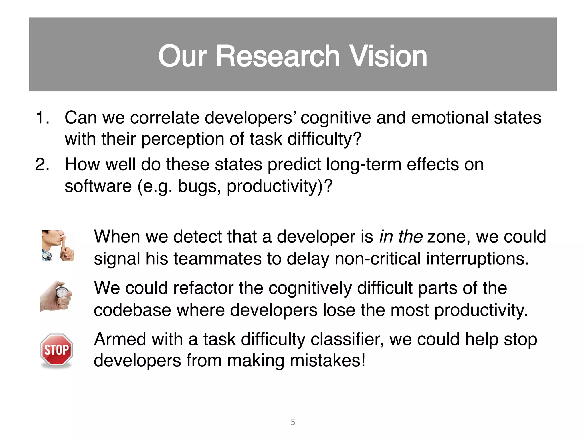 1.  Can we correlate developers’ cognitive and emotional states with their perception of task difﬁculty?" 2.  How well do these states predict long-term effects on software (e.g. bugs, productivity)?" When we detect that a developer is in the zone, we could signal his teammates to delay non-critical interruptions." We could refactor the cognitively difﬁcult parts of the codebase where developers lose the most productivity." Armed with a task difﬁculty classiﬁer, we could help stop developers from making mistakes!" " 5   