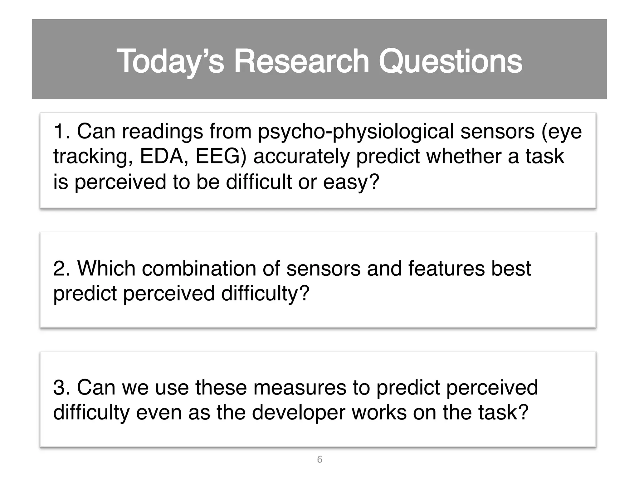 1. Can readings from psycho-physiological sensors (eye tracking, EDA, EEG) accurately predict whether a task is perceived to be difﬁcult or easy?" 2. Which combination of sensors and features best predict perceived difﬁculty?" 3. Can we use these measures to predict perceived difﬁculty even as the developer works on the task?" 6   