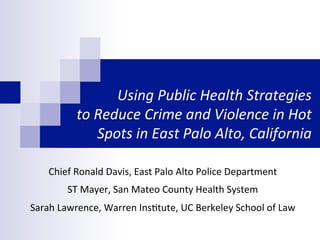 Using	
  Public	
  Health	
  Strategies	
  	
  
to	
  Reduce	
  Crime	
  and	
  Violence	
  in	
  Hot	
  
Spots	
  in	
  East	
  Palo	
  Alto,	
  California	
  
Chief	
  Ronald	
  Davis,	
  East	
  Palo	
  Alto	
  Police	
  Department	
  
ST	
  Mayer,	
  San	
  Mateo	
  County	
  Health	
  System	
  
Sarah	
  Lawrence,	
  Warren	
  InsCtute,	
  UC	
  Berkeley	
  School	
  of	
  Law	
  
 