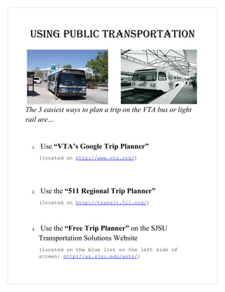 Using PUblic TransPorTaTion




The 3 easiest ways to plan a trip on the VTA bus or light
rail are…


  1.   Use “VTA’s Google Trip Planner”
       (located on http://www.vta.org/)




  2.   Use the “511 Regional Trip Planner”
       (located on http://transit.511.org/)




  3.   Use the “Free Trip Planner” on the SJSU
       Transportation Solutions Website
       (located on the blue list on the left side of
       screen: http://as.sjsu.edu/asts/)
 