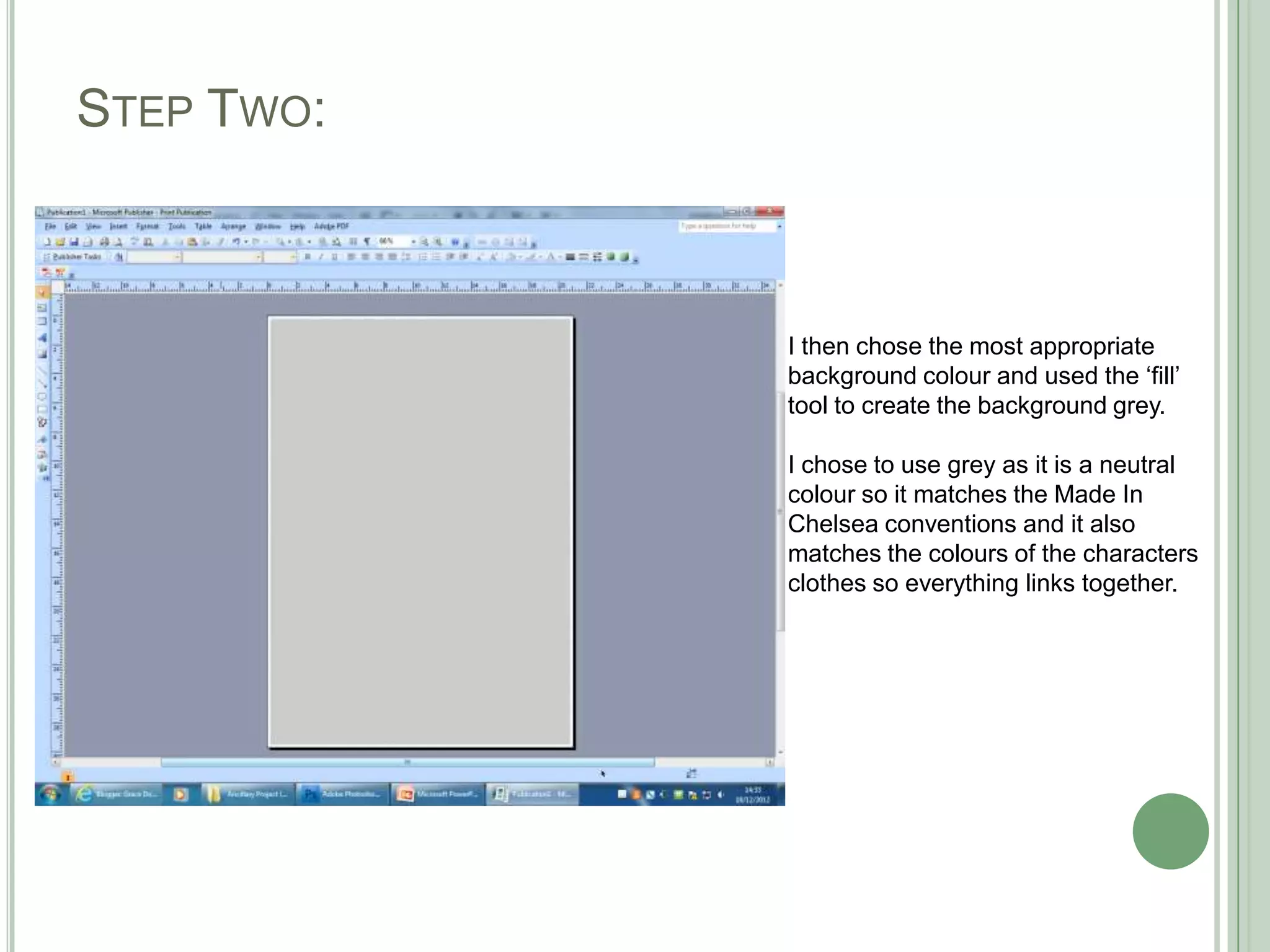 STEP TWO:



            I then chose the most appropriate
            background colour and used the ‘fill’
            tool to create the background grey.

            I chose to use grey as it is a neutral
            colour so it matches the Made In
            Chelsea conventions and it also
            matches the colours of the characters
            clothes so everything links together.
 