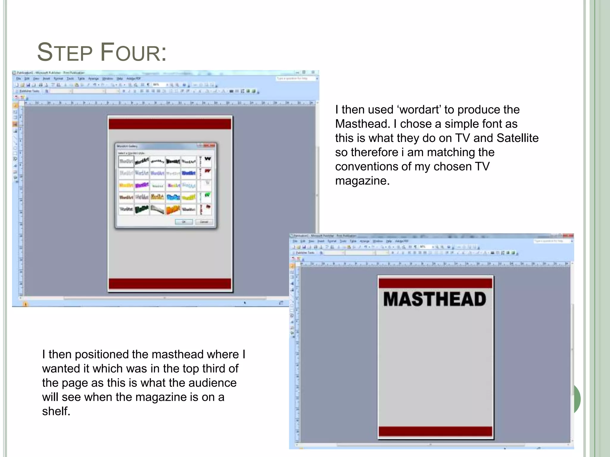 STEP FOUR:

                                          I then used ‘wordart’ to produce the
                                          Masthead. I chose a simple font as
                                          this is what they do on TV and Satellite
                                          so therefore i am matching the
                                          conventions of my chosen TV
                                          magazine.




I then positioned the masthead where I
wanted it which was in the top third of
the page as this is what the audience
will see when the magazine is on a
shelf.
 