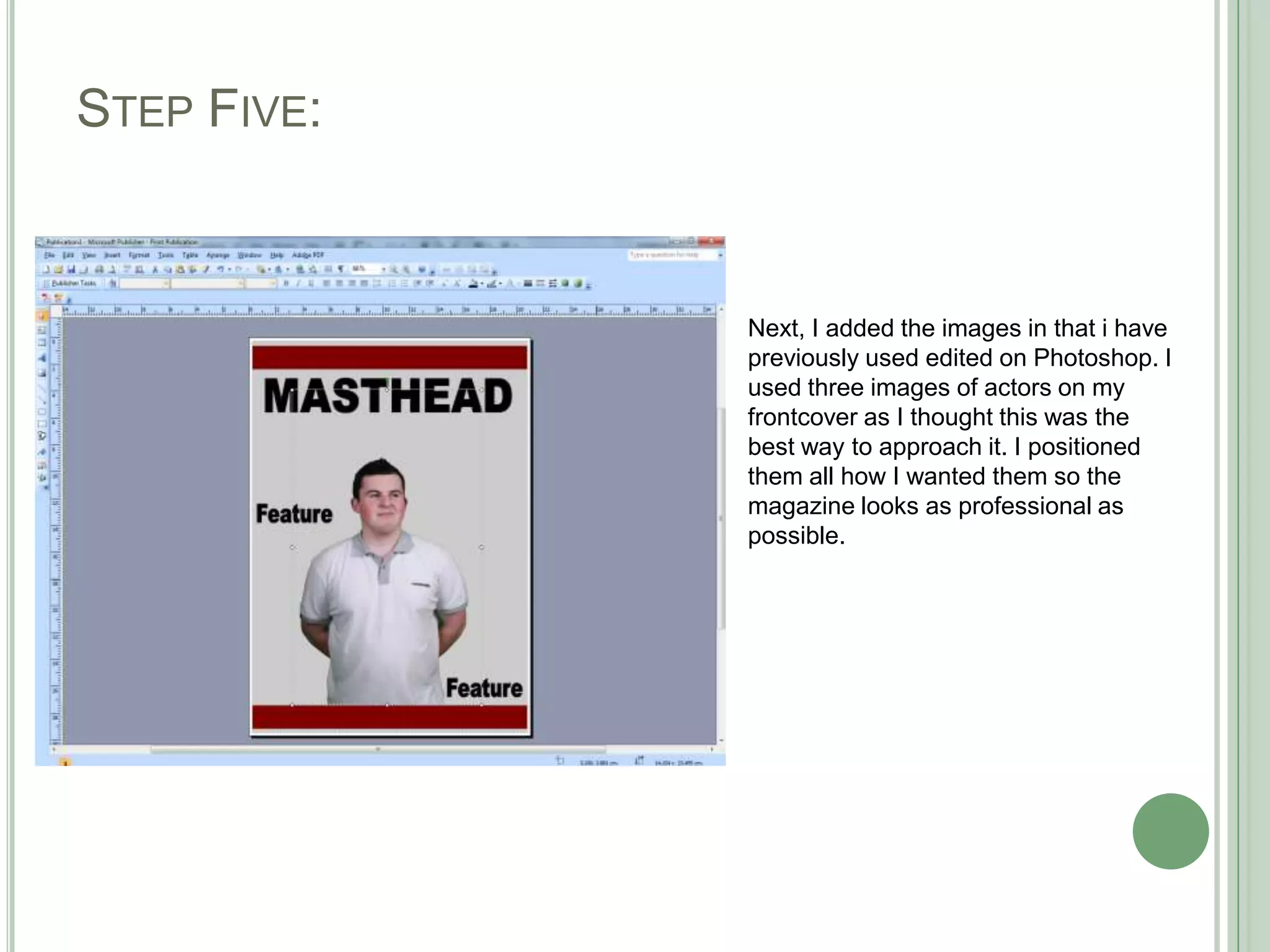 STEP FIVE:


             Next, I added the images in that i have
             previously used edited on Photoshop. I
             used three images of actors on my
             frontcover as I thought this was the
             best way to approach it. I positioned
             them all how I wanted them so the
             magazine looks as professional as
             possible.
 