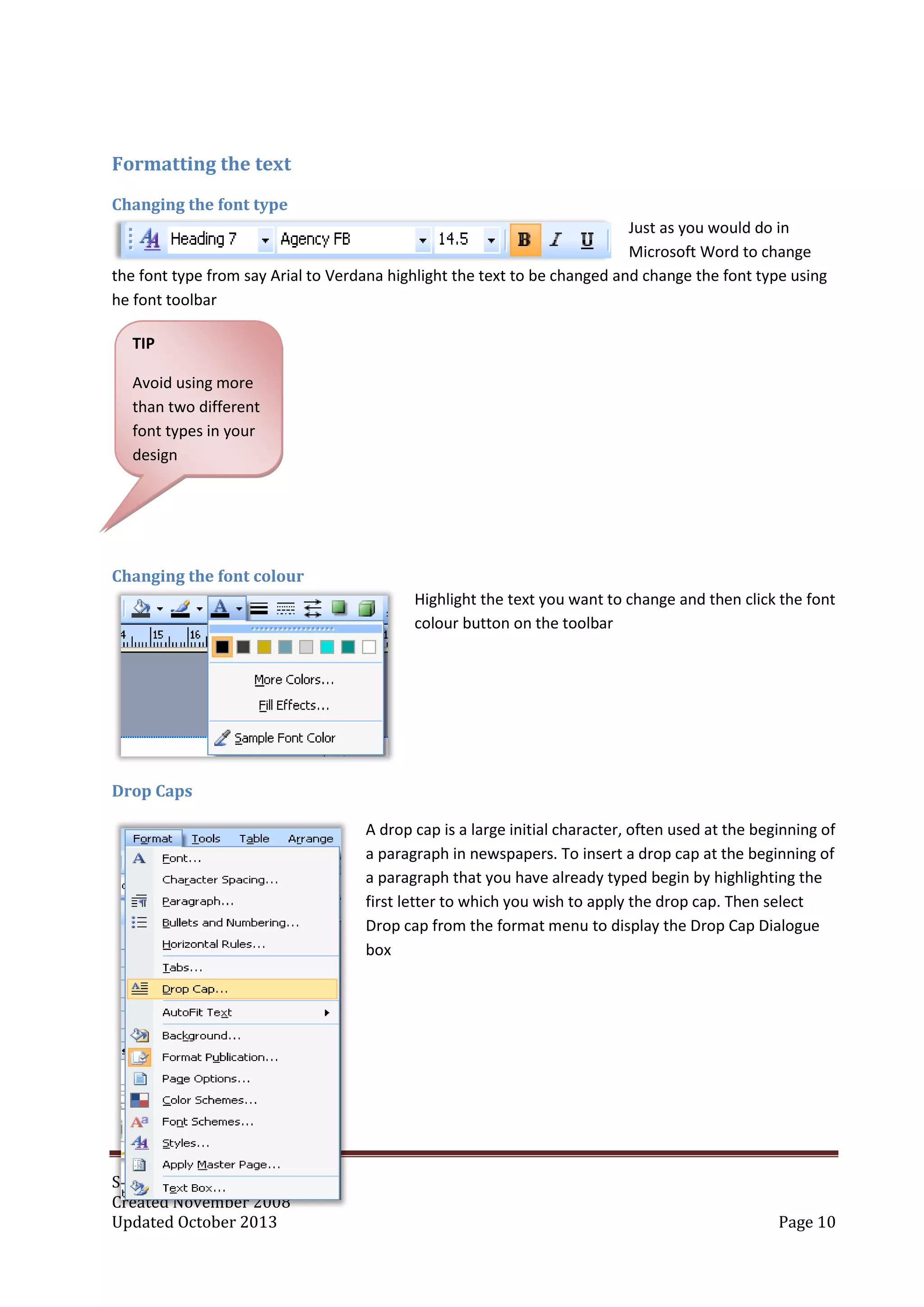 Simon Whiffin
Created November 2008
Updated October 2013 Page 10
Formatting the text
Changing the font type
Just as you would do in
Microsoft Word to change
the font type from say Arial to Verdana highlight the text to be changed and change the font type using
he font toolbar
Changing the font colour
Highlight the text you want to change and then click the font
colour button on the toolbar
Drop Caps
A drop cap is a large initial character, often used at the beginning of
a paragraph in newspapers. To insert a drop cap at the beginning of
a paragraph that you have already typed begin by highlighting the
first letter to which you wish to apply the drop cap. Then select
Drop cap from the format menu to display the Drop Cap Dialogue
box
TIP
Avoid using more
than two different
font types in your
design
 