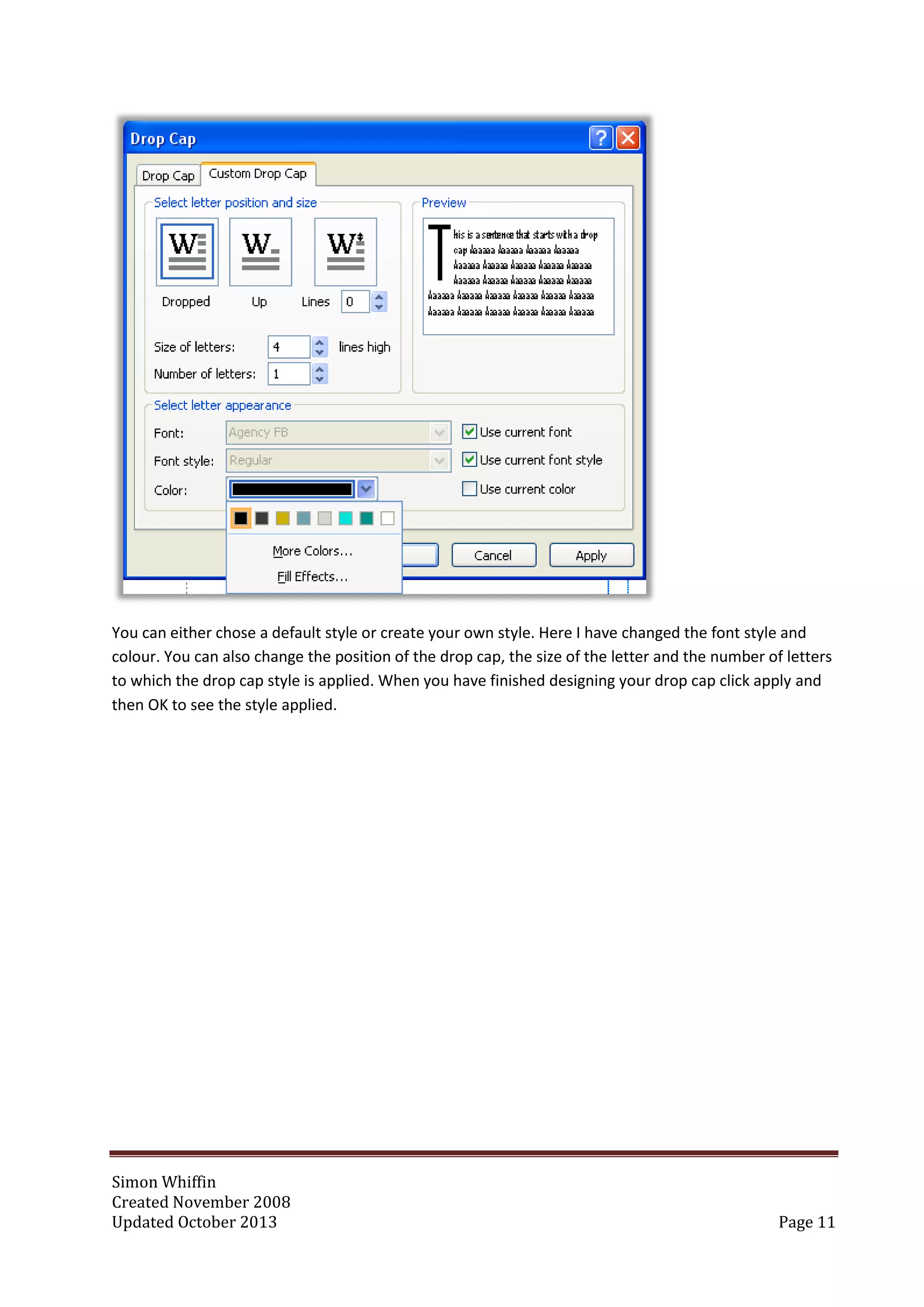 Simon Whiffin
Created November 2008
Updated October 2013 Page 11
You can either chose a default style or create your own style. Here I have changed the font style and
colour. You can also change the position of the drop cap, the size of the letter and the number of letters
to which the drop cap style is applied. When you have finished designing your drop cap click apply and
then OK to see the style applied.
 