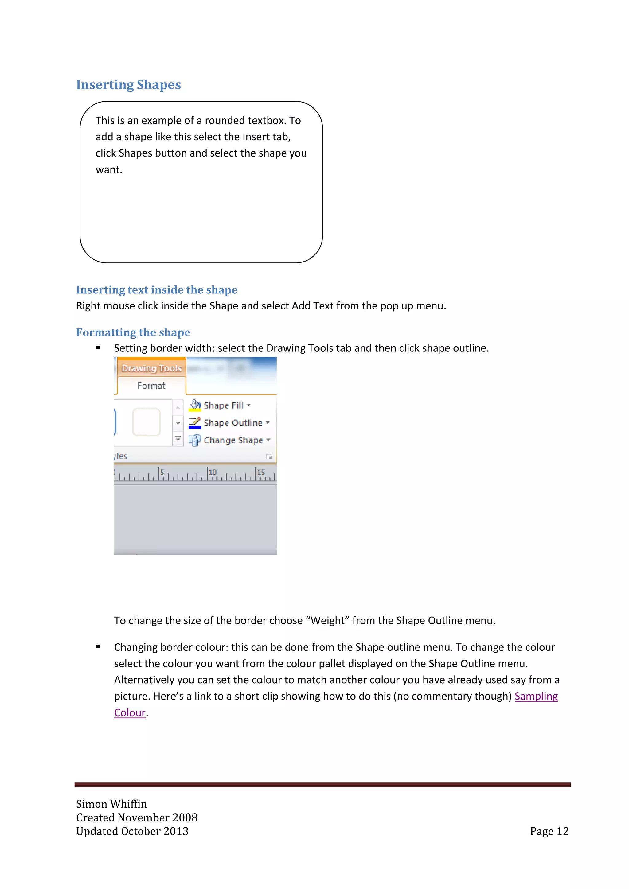 Simon Whiffin
Created November 2008
Updated October 2013 Page 12
Inserting Shapes
Inserting text inside the shape
Right mouse click inside the Shape and select Add Text from the pop up menu.
Formatting the shape
 Setting border width: select the Drawing Tools tab and then click shape outline.
To change the size of the border choose “Weight” from the Shape Outline menu.
 Changing border colour: this can be done from the Shape outline menu. To change the colour
select the colour you want from the colour pallet displayed on the Shape Outline menu.
Alternatively you can set the colour to match another colour you have already used say from a
picture. Here’s a link to a short clip showing how to do this (no commentary though) Sampling
Colour.
This is an example of a rounded textbox. To
add a shape like this select the Insert tab,
click Shapes button and select the shape you
want.
 