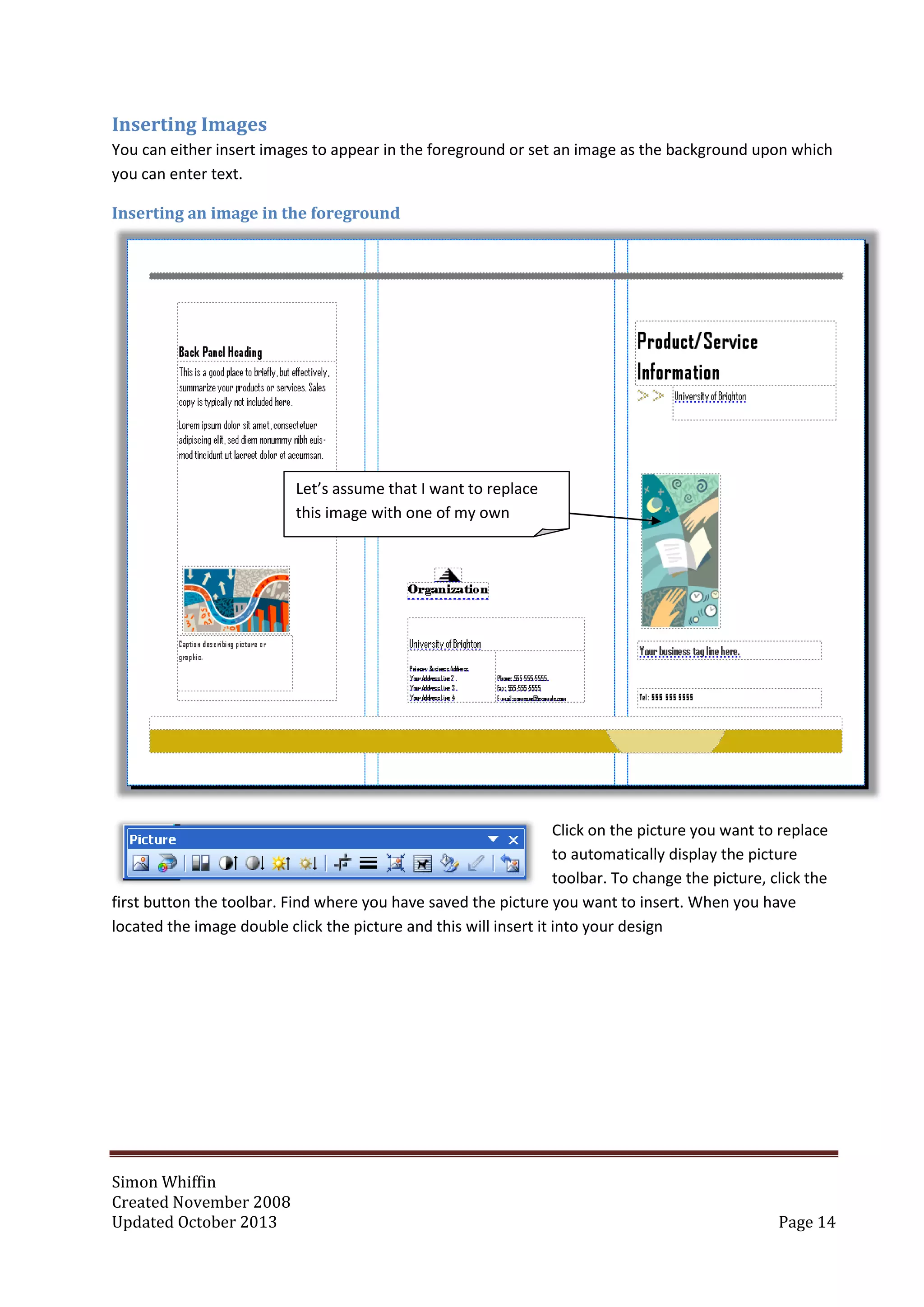 Simon Whiffin
Created November 2008
Updated October 2013 Page 14
Inserting Images
You can either insert images to appear in the foreground or set an image as the background upon which
you can enter text.
Inserting an image in the foreground
Click on the picture you want to replace
to automatically display the picture
toolbar. To change the picture, click the
first button the toolbar. Find where you have saved the picture you want to insert. When you have
located the image double click the picture and this will insert it into your design
Let’s assume that I want to replace
this image with one of my own
 