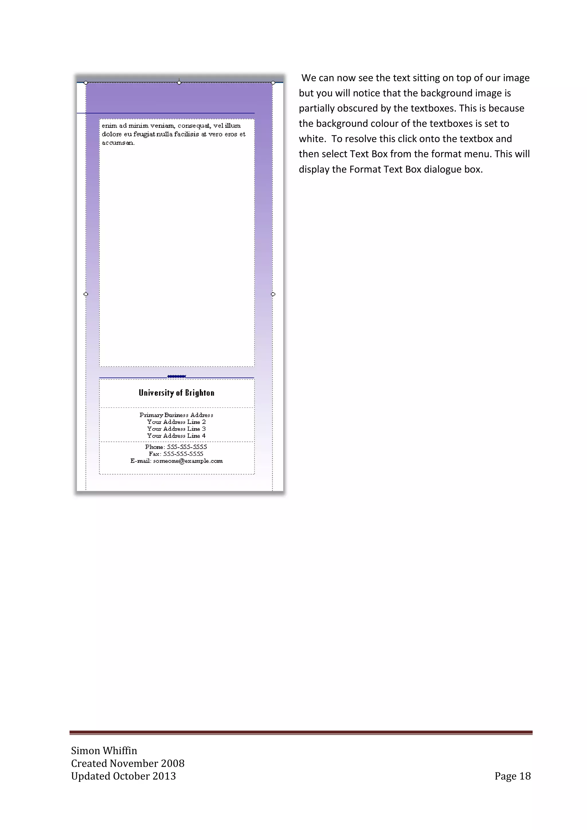 Simon Whiffin
Created November 2008
Updated October 2013 Page 18
We can now see the text sitting on top of our image
but you will notice that the background image is
partially obscured by the textboxes. This is because
the background colour of the textboxes is set to
white. To resolve this click onto the textbox and
then select Text Box from the format menu. This will
display the Format Text Box dialogue box.
 