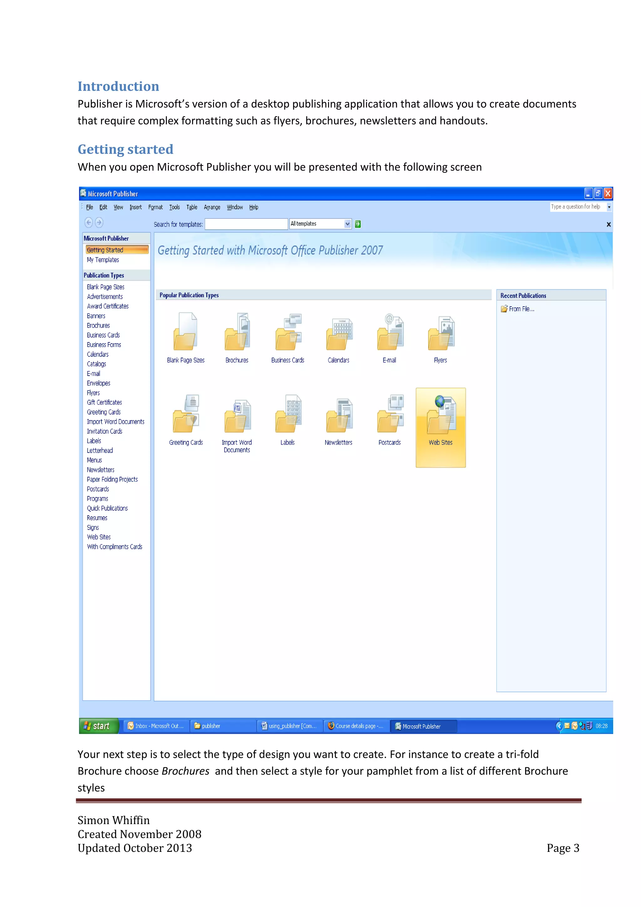 Simon Whiffin
Created November 2008
Updated October 2013 Page 3
Introduction
Publisher is Microsoft’s version of a desktop publishing application that allows you to create documents
that require complex formatting such as flyers, brochures, newsletters and handouts.
Getting started
When you open Microsoft Publisher you will be presented with the following screen
Your next step is to select the type of design you want to create. For instance to create a tri-fold
Brochure choose Brochures and then select a style for your pamphlet from a list of different Brochure
styles
 
